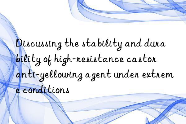 Discussing the stability and durability of high-resistance castor anti-yellowing agent under extreme conditions