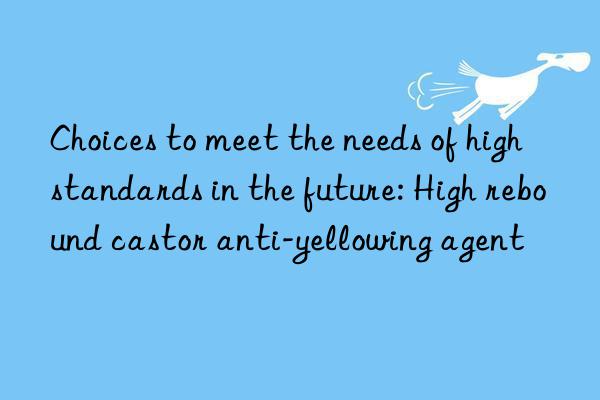 Choices to meet the needs of high standards in the future: High rebound castor anti-yellowing agent