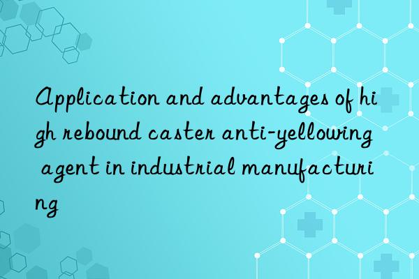 Application and advantages of high rebound caster anti-yellowing agent in industrial manufacturing