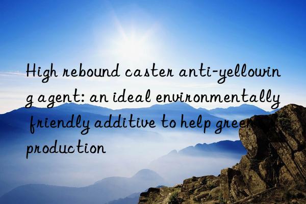 High rebound caster anti-yellowing agent: an ideal environmentally friendly additive to help green production