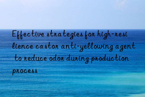 Effective strategies for high-resilience castor anti-yellowing agent to reduce odor during production process