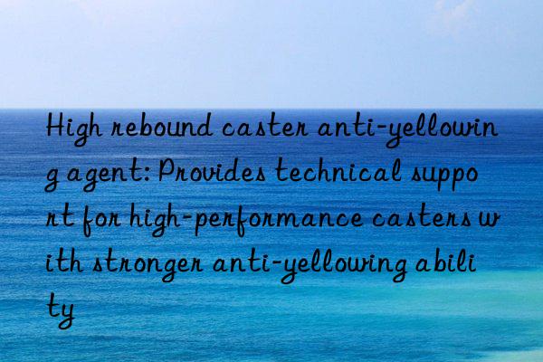 High rebound caster anti-yellowing agent: Provides technical support for high-performance casters with stronger anti-yellowing ability