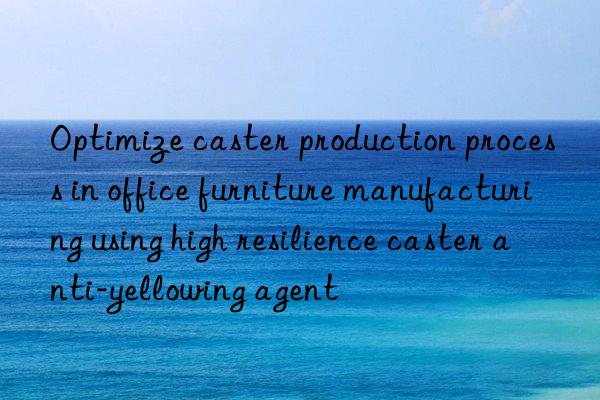 Optimize caster production process in office furniture manufacturing using high resilience caster anti-yellowing agent