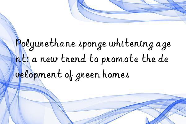 Polyurethane sponge whitening agent: a new trend to promote the development of green homes