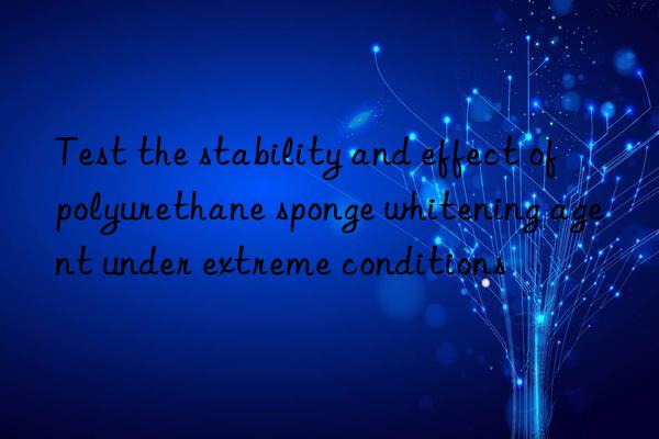 Test the stability and effect of polyurethane sponge whitening agent under extreme conditions