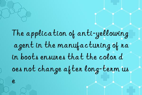 The application of anti-yellowing agent in the manufacturing of rain boots ensures that the color does not change after long-term use