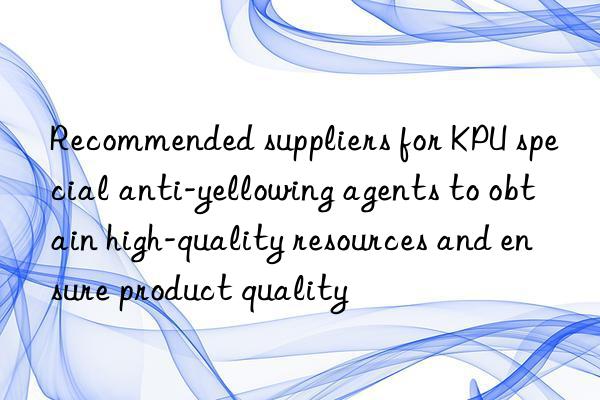 Recommended suppliers for KPU special anti-yellowing agents to obtain high-quality resources and ensure product quality