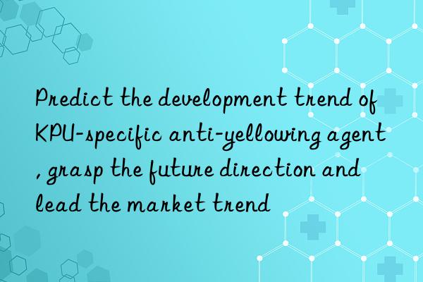 Predict the development trend of KPU-specific anti-yellowing agent, grasp the future direction and lead the market trend