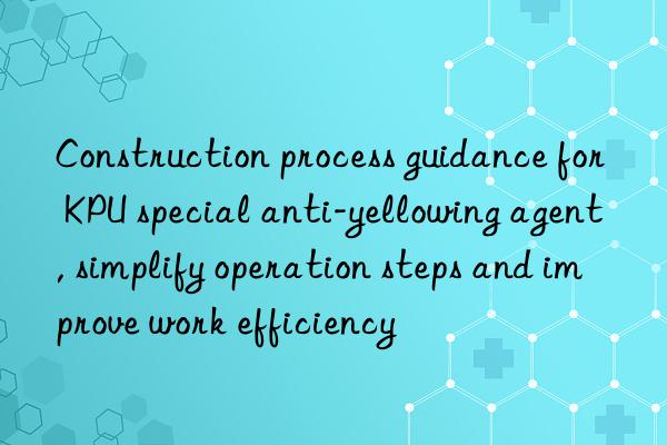 Construction process guidance for KPU special anti-yellowing agent, simplify operation steps and improve work efficiency