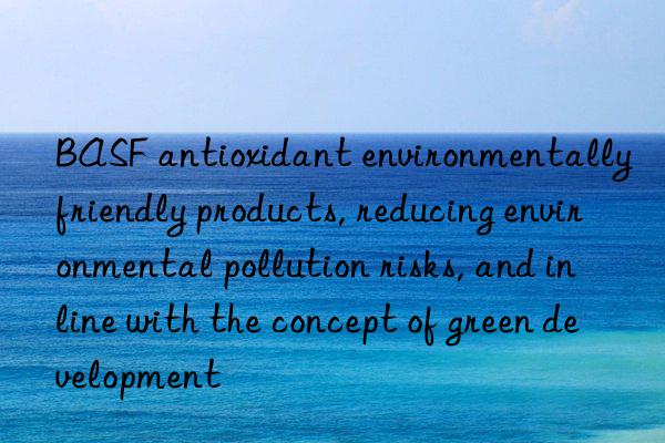 BASF antioxidant environmentally friendly products, reducing environmental pollution risks, and in line with the concept of green development