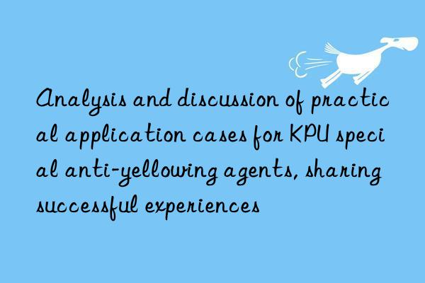 Analysis and discussion of practical application cases for KPU special anti-yellowing agents, sharing successful experiences