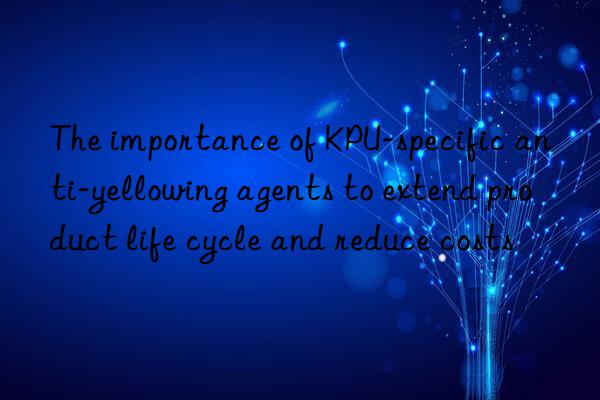 The importance of KPU-specific anti-yellowing agents to extend product life cycle and reduce costs