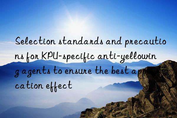 Selection standards and precautions for KPU-specific anti-yellowing agents to ensure the best application effect