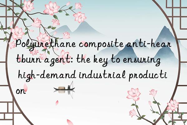 Polyurethane composite anti-heartburn agent: the key to ensuring high-demand industrial production