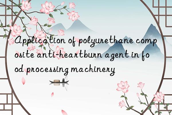 Application of polyurethane composite anti-heartburn agent in food processing machinery