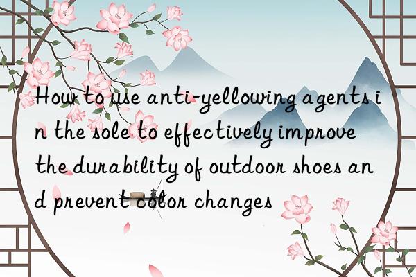 How to use anti-yellowing agents in the sole to effectively improve the durability of outdoor shoes and prevent color changes