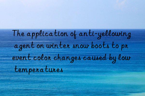 The application of anti-yellowing agent on winter snow boots to prevent color changes caused by low temperatures