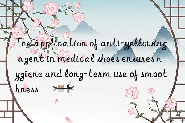 The application of anti-yellowing agent in medical shoes ensures hygiene and long-term use of smoothness