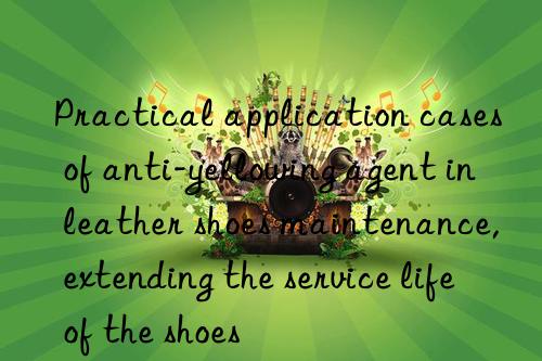 Practical application cases of anti-yellowing agent in leather shoes maintenance, extending the service life of the shoes