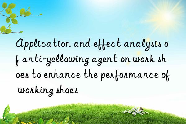 Application and effect analysis of anti-yellowing agent on work shoes to enhance the performance of working shoes