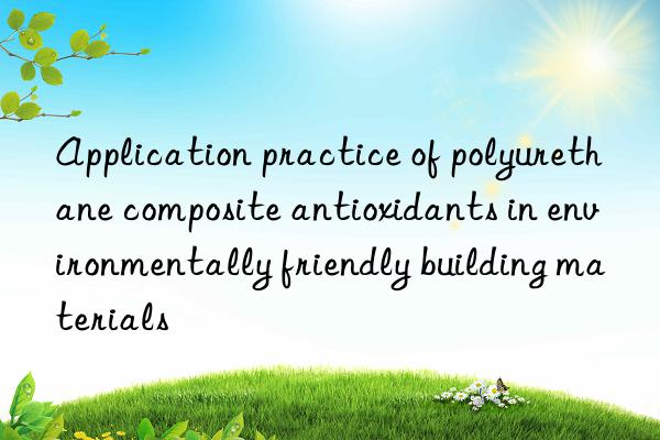 Application practice of polyurethane composite antioxidants in environmentally friendly building materials