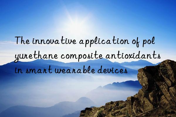 The innovative application of polyurethane composite antioxidants in smart wearable devices