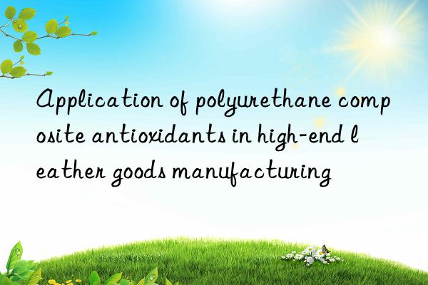 Application of polyurethane composite antioxidants in high-end leather goods manufacturing