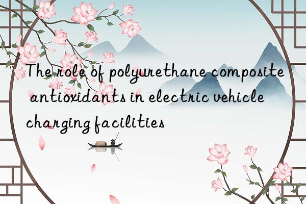 The role of polyurethane composite antioxidants in electric vehicle charging facilities