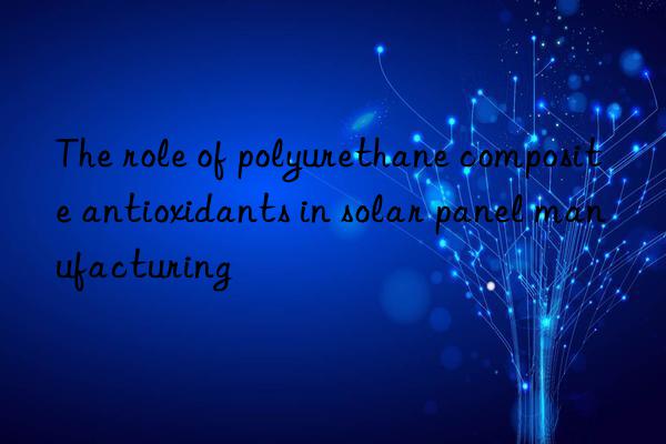 The role of polyurethane composite antioxidants in solar panel manufacturing