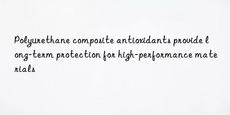 Polyurethane composite antioxidants provide long-term protection for high-performance materials