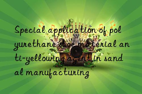 Special application of polyurethane shoe material anti-yellowing agent in sandal manufacturing