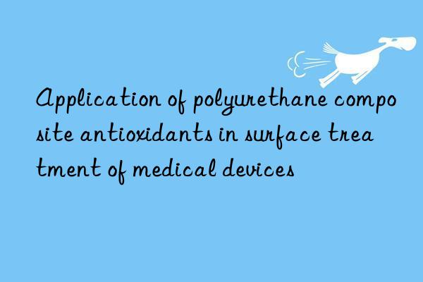 Application of polyurethane composite antioxidants in surface treatment of medical devices