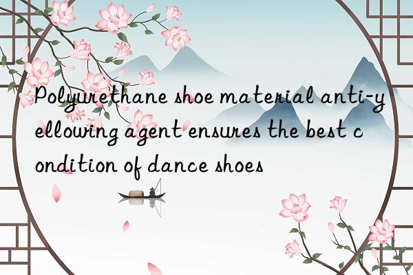 Polyurethane shoe material anti-yellowing agent ensures the best condition of dance shoes