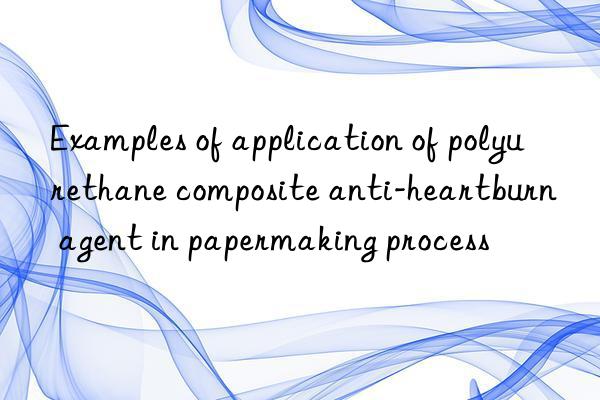 Examples of application of polyurethane composite anti-heartburn agent in papermaking process