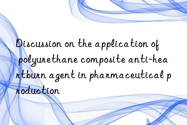 Discussion on the application of polyurethane composite anti-heartburn agent in pharmaceutical production