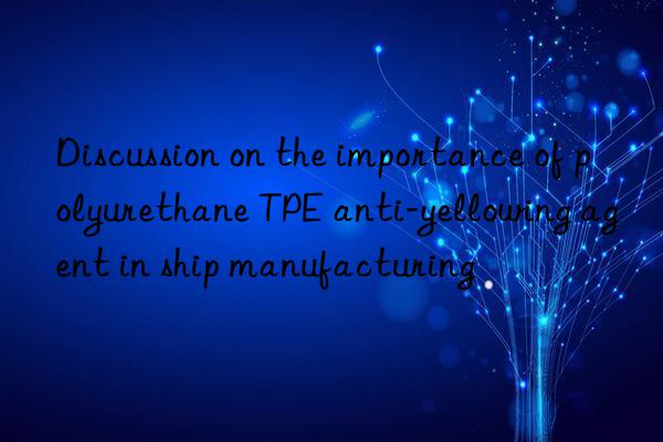 Discussion on the importance of polyurethane TPE anti-yellowing agent in ship manufacturing