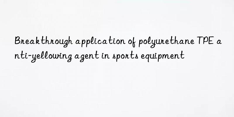 Breakthrough application of polyurethane TPE anti-yellowing agent in sports equipment