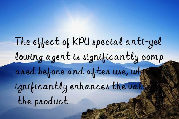 The effect of KPU special anti-yellowing agent is significantly compared before and after use, which significantly enhances the value of the product