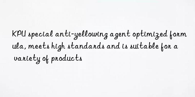 KPU special anti-yellowing agent optimized formula, meets high standards and is suitable for a variety of products