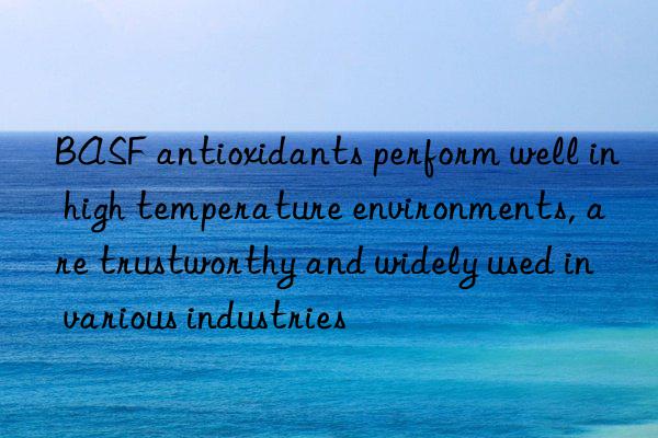 BASF antioxidants perform well in high temperature environments, are trustworthy and widely used in various industries