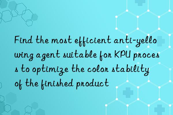 Find the most efficient anti-yellowing agent suitable for KPU process to optimize the color stability of the finished product