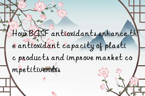 How BASF antioxidants enhance the antioxidant capacity of plastic products and improve market competitiveness