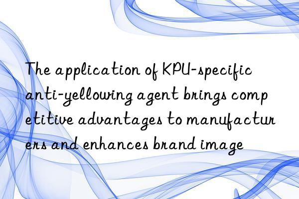 The application of KPU-specific anti-yellowing agent brings competitive advantages to manufacturers and enhances brand image