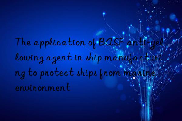 The application of BASF anti-yellowing agent in ship manufacturing to protect ships from marine environment