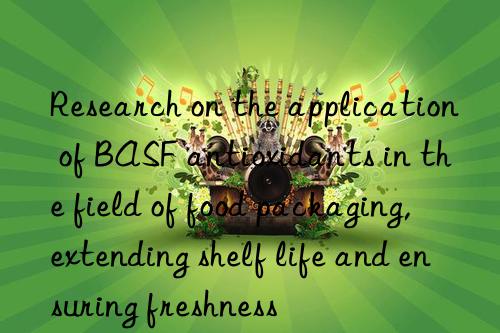 Research on the application of BASF antioxidants in the field of food packaging, extending shelf life and ensuring freshness