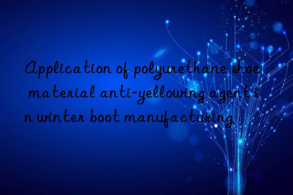 Application of polyurethane shoe material anti-yellowing agent in winter boot manufacturing