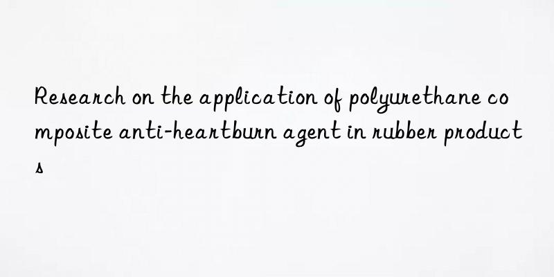 Research on the application of polyurethane composite anti-heartburn agent in rubber products