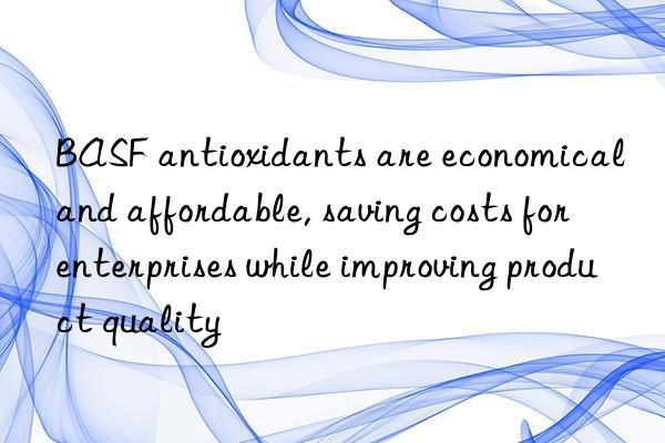 BASF antioxidants are economical and affordable, saving costs for enterprises while improving product quality