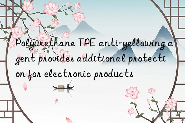 Polyurethane TPE anti-yellowing agent provides additional protection for electronic products