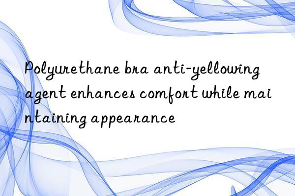 Polyurethane bra anti-yellowing agent enhances comfort while maintaining appearance